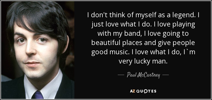 I don't think of myself as a legend. I just love what I do. I love playing with my band, I love going to beautiful places and give people good music. I love what I do, I`m very lucky man. - Paul McCartney