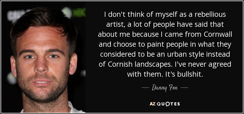 I don't think of myself as a rebellious artist, a lot of people have said that about me because I came from Cornwall and choose to paint people in what they considered to be an urban style instead of Cornish landscapes. I've never agreed with them. It's bullshit. - Danny Fox