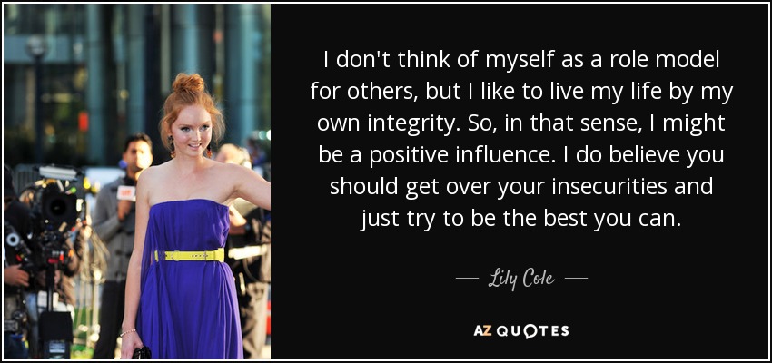 I don't think of myself as a role model for others, but I like to live my life by my own integrity. So, in that sense, I might be a positive influence. I do believe you should get over your insecurities and just try to be the best you can. - Lily Cole