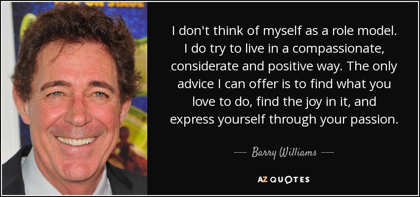 I don't think of myself as a role model. I do try to live in a compassionate, considerate and positive way. The only advice I can offer is to find what you love to do, find the joy in it, and express yourself through your passion. - Barry Williams