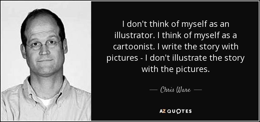 I don't think of myself as an illustrator. I think of myself as a cartoonist. I write the story with pictures - I don't illustrate the story with the pictures. - Chris Ware