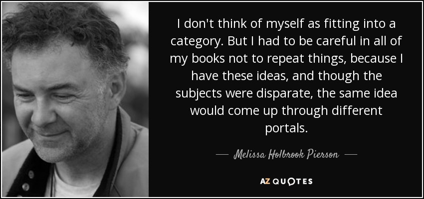 I don't think of myself as fitting into a category. But I had to be careful in all of my books not to repeat things, because I have these ideas, and though the subjects were disparate, the same idea would come up through different portals. - Melissa Holbrook Pierson