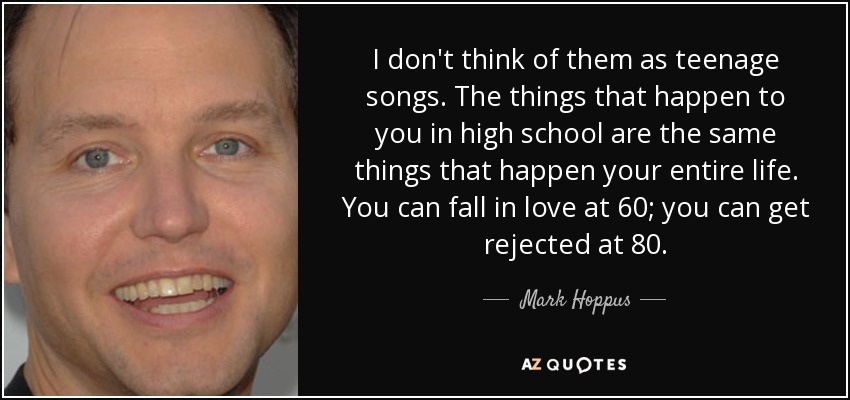 I don't think of them as teenage songs. The things that happen to you in high school are the same things that happen your entire life. You can fall in love at 60; you can get rejected at 80. - Mark Hoppus
