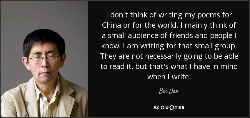 I don't think of writing my poems for China or for the world. I mainly think of a small audience of friends and people I know. I am writing for that small group. They are not necessarily going to be able to read it, but that's what I have in mind when I write. - Bei Dao