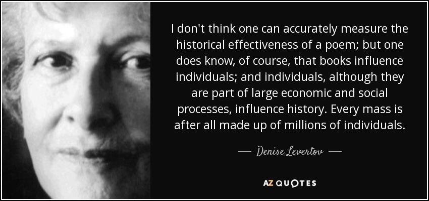 I don't think one can accurately measure the historical effectiveness of a poem; but one does know, of course, that books influence individuals; and individuals, although they are part of large economic and social processes, influence history. Every mass is after all made up of millions of individuals. - Denise Levertov