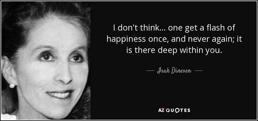 I don't think... one get a flash of happiness once, and never again; it is there deep within you. - Isak Dinesen