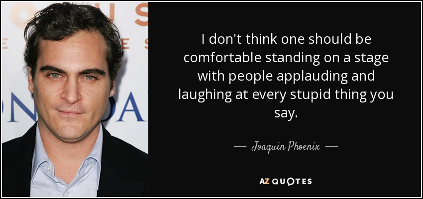 I don't think one should be comfortable standing on a stage with people applauding and laughing at every stupid thing you say. - Joaquin Phoenix