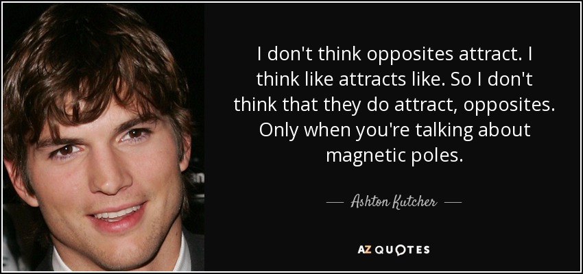 I don't think opposites attract. I think like attracts like. So I don't think that they do attract, opposites. Only when you're talking about magnetic poles. - Ashton Kutcher