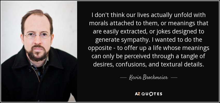 I don't think our lives actually unfold with morals attached to them, or meanings that are easily extracted, or jokes designed to generate sympathy. I wanted to do the opposite - to offer up a life whose meanings can only be perceived through a tangle of desires, confusions, and textural details. - Kevin Brockmeier