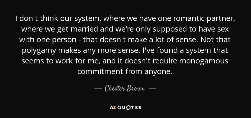 I don't think our system, where we have one romantic partner, where we get married and we're only supposed to have sex with one person - that doesn't make a lot of sense. Not that polygamy makes any more sense. I've found a system that seems to work for me, and it doesn't require monogamous commitment from anyone. - Chester Brown