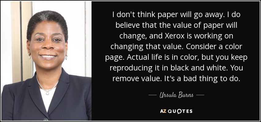I don't think paper will go away. I do believe that the value of paper will change, and Xerox is working on changing that value. Consider a color page. Actual life is in color, but you keep reproducing it in black and white. You remove value. It's a bad thing to do. - Ursula Burns