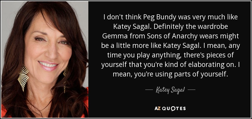 I don't think Peg Bundy was very much like Katey Sagal. Definitely the wardrobe Gemma from Sons of Anarchy wears might be a little more like Katey Sagal. I mean, any time you play anything, there's pieces of yourself that you're kind of elaborating on. I mean, you're using parts of yourself. - Katey Sagal