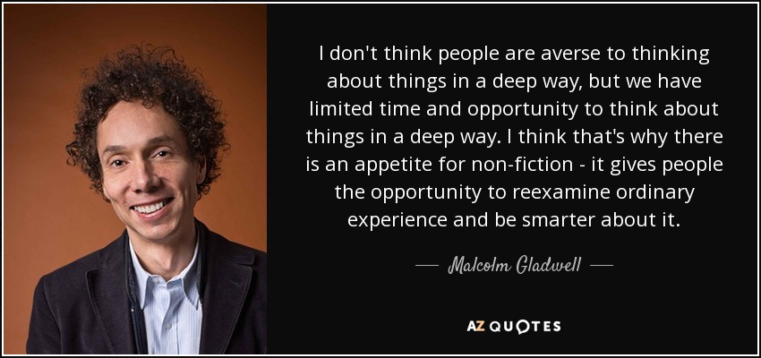 I don't think people are averse to thinking about things in a deep way, but we have limited time and opportunity to think about things in a deep way. I think that's why there is an appetite for non-fiction - it gives people the opportunity to reexamine ordinary experience and be smarter about it. - Malcolm Gladwell