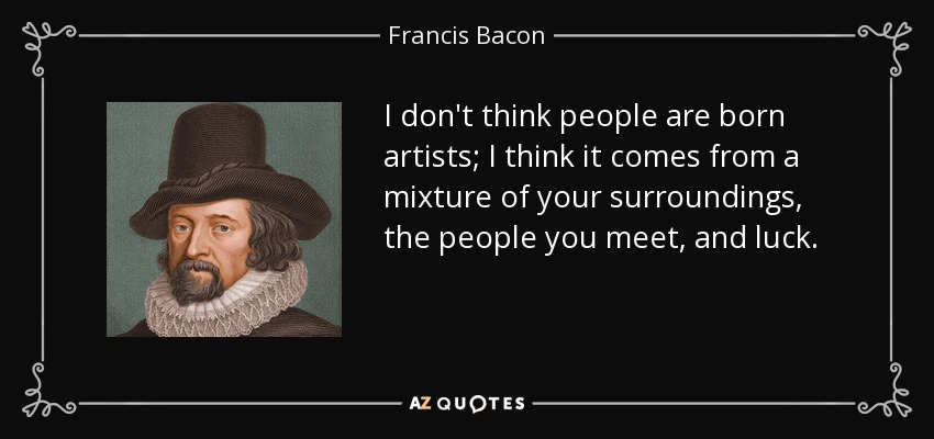 I don't think people are born artists; I think it comes from a mixture of your surroundings, the people you meet, and luck. - Francis Bacon