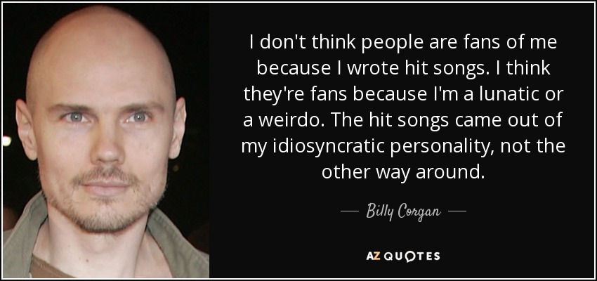 I don't think people are fans of me because I wrote hit songs. I think they're fans because I'm a lunatic or a weirdo. The hit songs came out of my idiosyncratic personality, not the other way around. - Billy Corgan