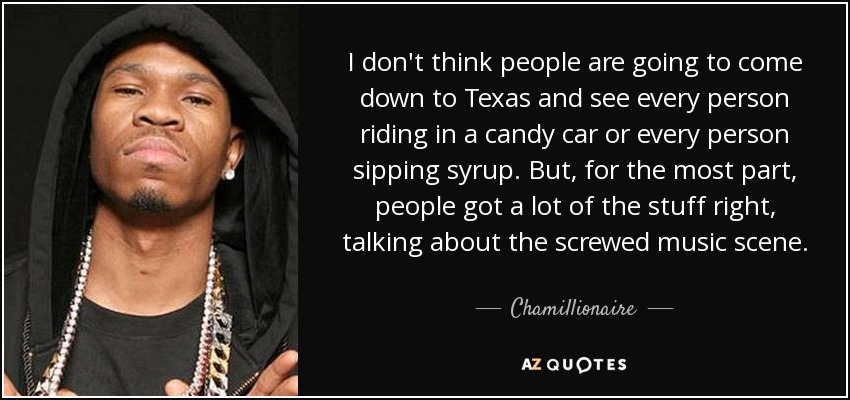 I don't think people are going to come down to Texas and see every person riding in a candy car or every person sipping syrup. But, for the most part, people got a lot of the stuff right, talking about the screwed music scene. - Chamillionaire