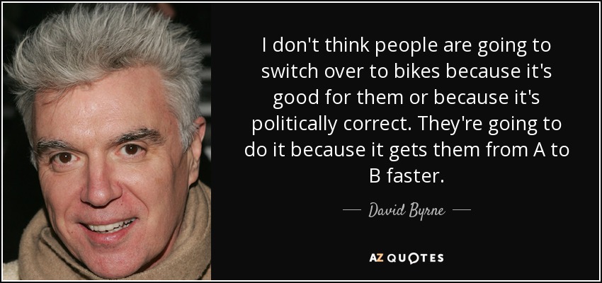I don't think people are going to switch over to bikes because it's good for them or because it's politically correct. They're going to do it because it gets them from A to B faster. - David Byrne
