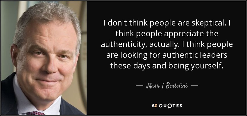 I don't think people are skeptical. I think people appreciate the authenticity, actually. I think people are looking for authentic leaders these days and being yourself. - Mark T Bertolini
