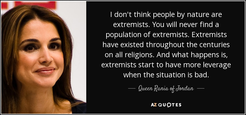 I don't think people by nature are extremists. You will never find a population of extremists. Extremists have existed throughout the centuries on all religions. And what happens is, extremists start to have more leverage when the situation is bad. - Queen Rania of Jordan