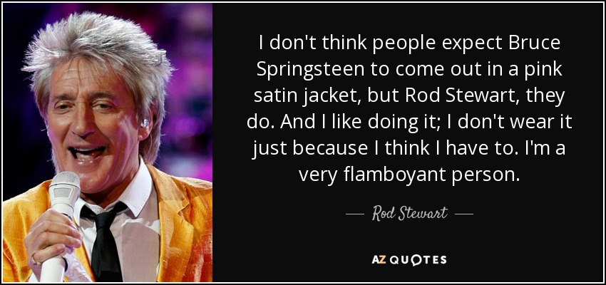 I don't think people expect Bruce Springsteen to come out in a pink satin jacket, but Rod Stewart, they do. And I like doing it; I don't wear it just because I think I have to. I'm a very flamboyant person. - Rod Stewart