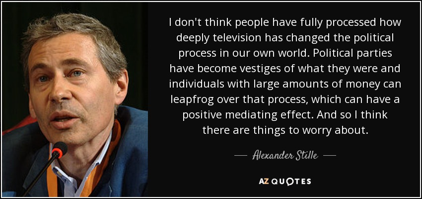 I don't think people have fully processed how deeply television has changed the political process in our own world. Political parties have become vestiges of what they were and individuals with large amounts of money can leapfrog over that process, which can have a positive mediating effect. And so I think there are things to worry about. - Alexander Stille