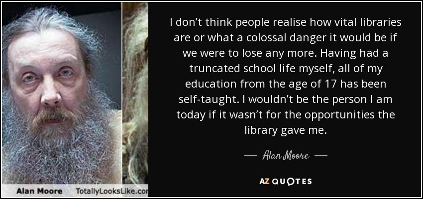 I don’t think people realise how vital libraries are or what a colossal danger it would be if we were to lose any more. Having had a truncated school life myself, all of my education from the age of 17 has been self-taught. I wouldn’t be the person I am today if it wasn’t for the opportunities the library gave me. - Alan Moore