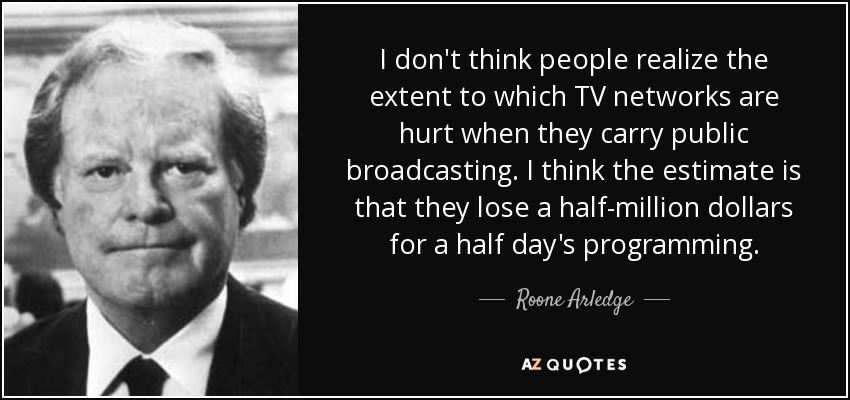 I don't think people realize the extent to which TV networks are hurt when they carry public broadcasting. I think the estimate is that they lose a half-million dollars for a half day's programming. - Roone Arledge