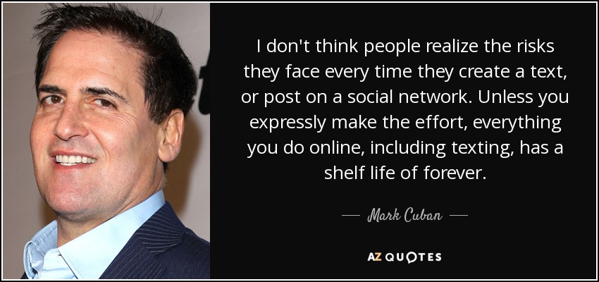 I don't think people realize the risks they face every time they create a text, or post on a social network. Unless you expressly make the effort, everything you do online, including texting, has a shelf life of forever. - Mark Cuban