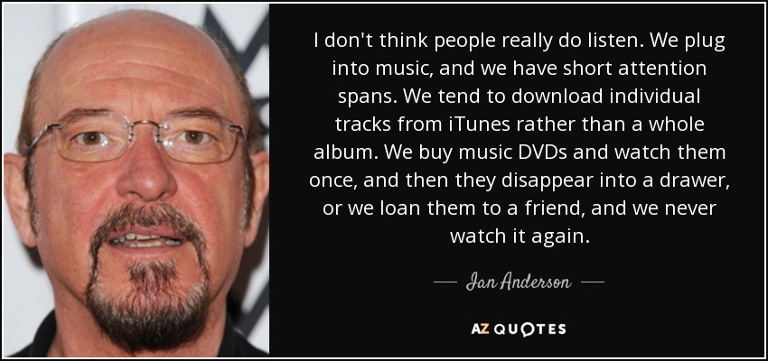 I don't think people really do listen. We plug into music, and we have short attention spans. We tend to download individual tracks from iTunes rather than a whole album. We buy music DVDs and watch them once, and then they disappear into a drawer, or we loan them to a friend, and we never watch it again. - Ian Anderson