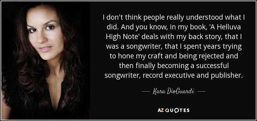 I don't think people really understood what I did. And you know, in my book, 'A Helluva High Note' deals with my back story, that I was a songwriter, that I spent years trying to hone my craft and being rejected and then finally becoming a successful songwriter, record executive and publisher. - Kara DioGuardi
