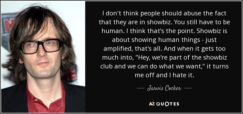 I don't think people should abuse the fact that they are in showbiz. You still have to be human. I think that's the point. Showbiz is about showing human things - just amplified, that's all. And when it gets too much into, 