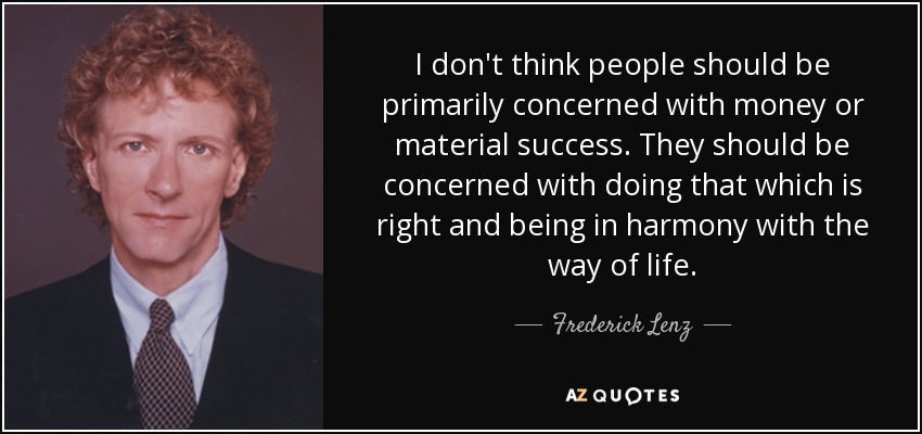 I don't think people should be primarily concerned with money or material success. They should be concerned with doing that which is right and being in harmony with the way of life. - Frederick Lenz