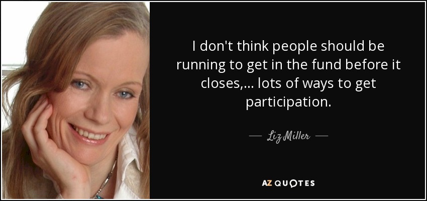 I don't think people should be running to get in the fund before it closes, ... lots of ways to get participation. - Liz Miller