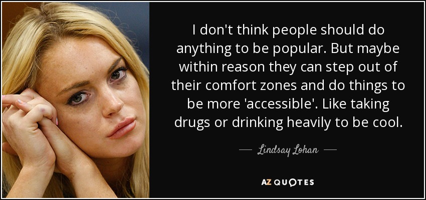 I don't think people should do anything to be popular. But maybe within reason they can step out of their comfort zones and do things to be more 'accessible'. Like taking drugs or drinking heavily to be cool. - Lindsay Lohan