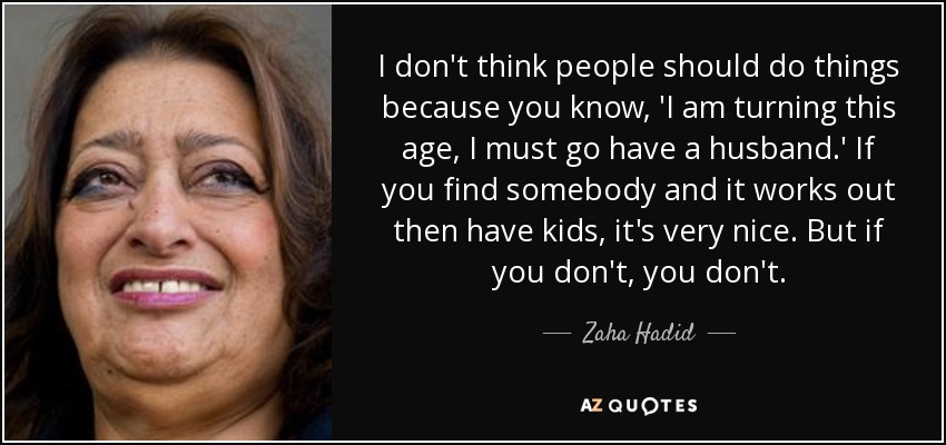 I don't think people should do things because you know, 'I am turning this age, I must go have a husband.' If you find somebody and it works out then have kids, it's very nice. But if you don't, you don't. - Zaha Hadid