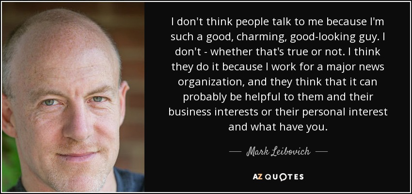 I don't think people talk to me because I'm such a good, charming, good-looking guy. I don't - whether that's true or not. I think they do it because I work for a major news organization, and they think that it can probably be helpful to them and their business interests or their personal interest and what have you. - Mark Leibovich