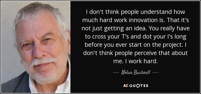 I don't think people understand how much hard work innovation is. That it's not just getting an idea. You really have to cross your T's and dot your I's long before you ever start on the project. I don't think people perceive that about me. I work hard. - Nolan Bushnell
