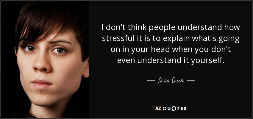 I don't think people understand how stressful it is to explain what's going on in your head when you don't even understand it yourself. - Sara Quin