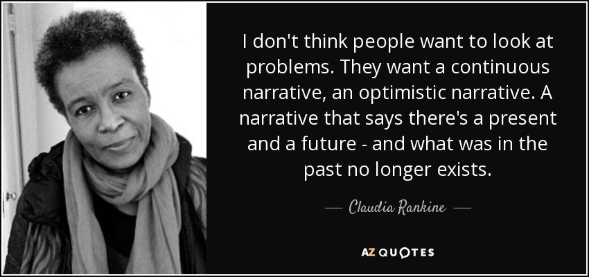 I don't think people want to look at problems. They want a continuous narrative, an optimistic narrative. A narrative that says there's a present and a future - and what was in the past no longer exists. - Claudia Rankine