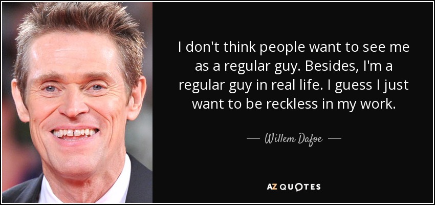 I don't think people want to see me as a regular guy. Besides, I'm a regular guy in real life. I guess I just want to be reckless in my work. - Willem Dafoe