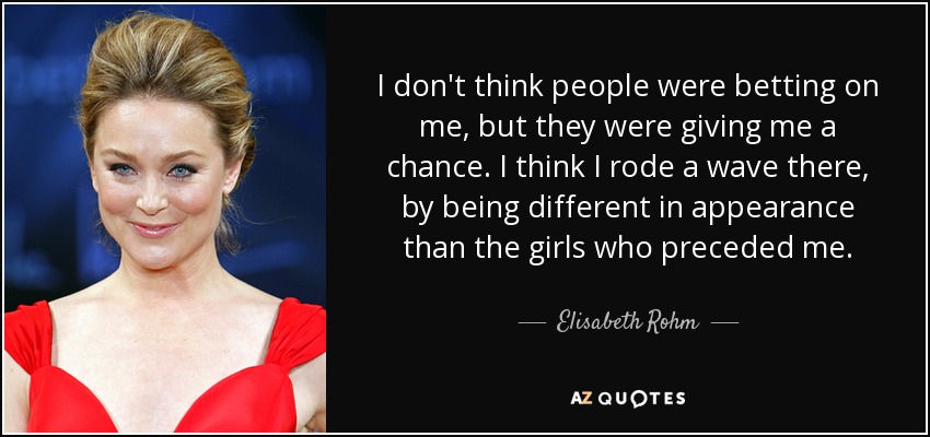 I don't think people were betting on me, but they were giving me a chance. I think I rode a wave there, by being different in appearance than the girls who preceded me. - Elisabeth Rohm