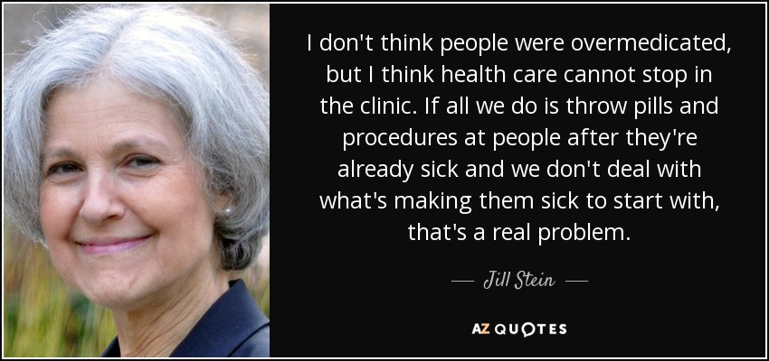 I don't think people were overmedicated, but I think health care cannot stop in the clinic. If all we do is throw pills and procedures at people after they're already sick and we don't deal with what's making them sick to start with, that's a real problem. - Jill Stein