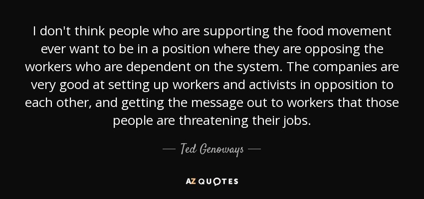 I don't think people who are supporting the food movement ever want to be in a position where they are opposing the workers who are dependent on the system. The companies are very good at setting up workers and activists in opposition to each other, and getting the message out to workers that those people are threatening their jobs. - Ted Genoways