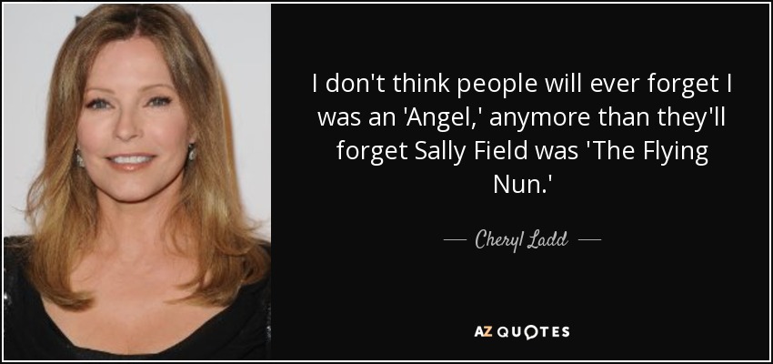 I don't think people will ever forget I was an 'Angel,' anymore than they'll forget Sally Field was 'The Flying Nun.' - Cheryl Ladd