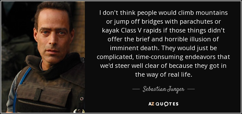 I don't think people would climb mountains or jump off bridges with parachutes or kayak Class V rapids if those things didn't offer the brief and horrible illusion of imminent death. They would just be complicated, time-consuming endeavors that we'd steer well clear of because they got in the way of real life. - Sebastian Junger