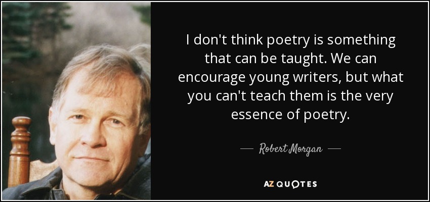 I don't think poetry is something that can be taught. We can encourage young writers, but what you can't teach them is the very essence of poetry. - Robert Morgan