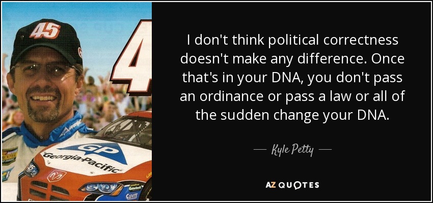 I don't think political correctness doesn't make any difference. Once that's in your DNA, you don't pass an ordinance or pass a law or all of the sudden change your DNA. - Kyle Petty