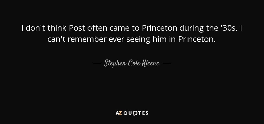 I don't think Post often came to Princeton during the '30s. I can't remember ever seeing him in Princeton. - Stephen Cole Kleene