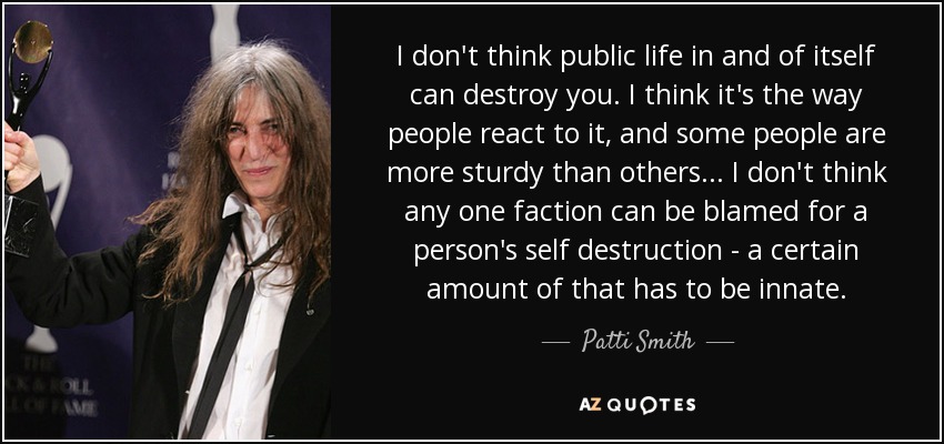 I don't think public life in and of itself can destroy you. I think it's the way people react to it, and some people are more sturdy than others... I don't think any one faction can be blamed for a person's self destruction - a certain amount of that has to be innate. - Patti Smith