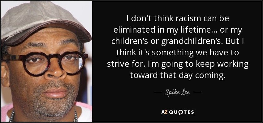 I don't think racism can be eliminated in my lifetime ... or my children's or grandchildren's. But I think it's something we have to strive for. I'm going to keep working toward that day coming. - Spike Lee